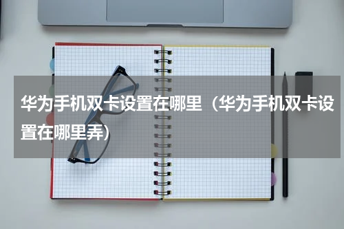 华为手机双卡设置在哪里（华为手机双卡设置在哪里弄）