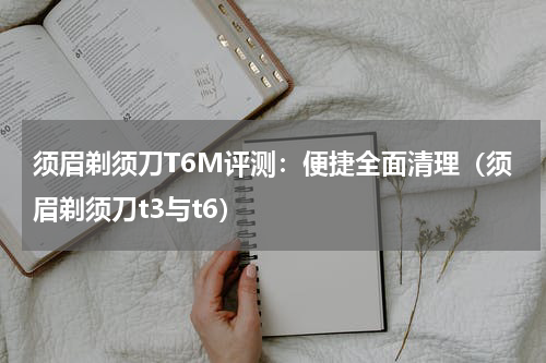 须眉剃须刀T6M评测：便捷全面清理（须眉剃须刀t3与t6）