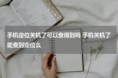 手机定位关机了可以查得到吗 手机关机了能查到定位么