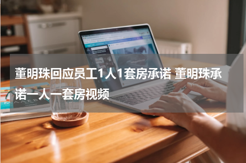 董明珠回应员工1人1套房承诺 董明珠承诺一人一套房视频