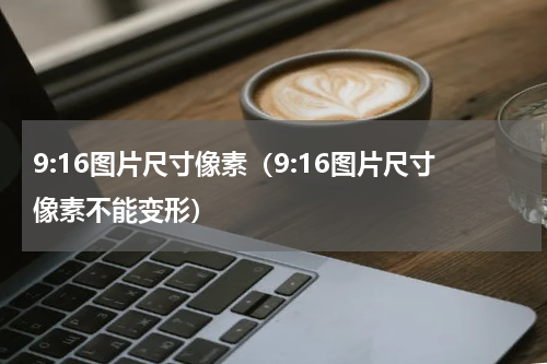 9:16图片尺寸像素（9:16图片尺寸像素不能变形）