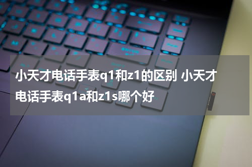 小天才电话手表q1和z1的区别 小天才电话手表q1a和z1s哪个好