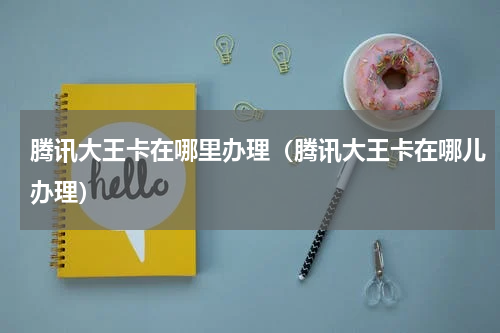 腾讯大王卡在哪里办理（腾讯大王卡在哪儿办理）
