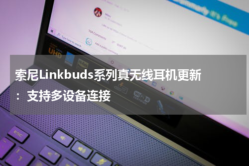 索尼Linkbuds系列真无线耳机更新：支持多设备连接