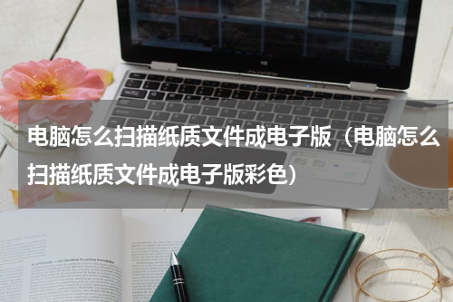 电脑怎么扫描纸质文件成电子版(电脑怎么扫描纸质文件成电子版彩色)