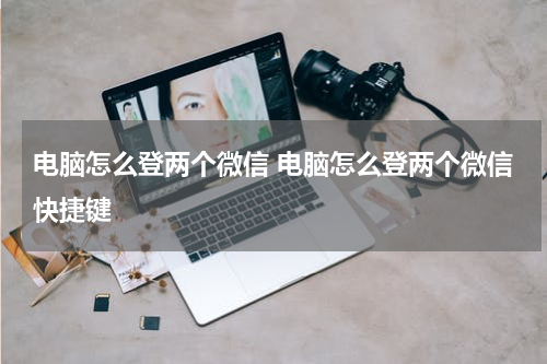 电脑怎么登两个微信 电脑怎么登两个微信快捷键