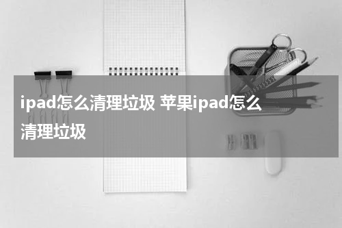 ipad怎么清理垃圾 苹果ipad怎么清理垃圾