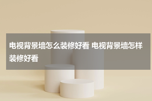 电视背景墙怎么装修好看 电视背景墙怎样装修好看