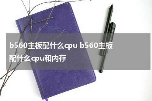 b560主板配什么cpu b560主板配什么cpu和内存