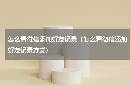 怎么看微信添加好友记录（怎么看微信添加好友记录方式）