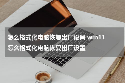 怎么格式化电脑恢复出厂设置 win11怎么格式化电脑恢复出厂设置