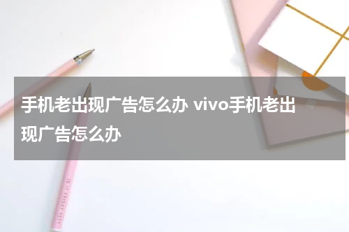 手机老出现广告怎么办 vivo手机老出现广告怎么办
