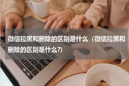 微信拉黑和删除的区别是什么（微信拉黑和删除的区别是什么?）