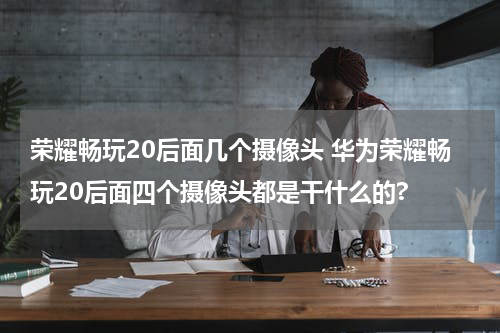 荣耀畅玩20后面几个摄像头 华为荣耀畅玩20后面四个摄像头都是干什么的?