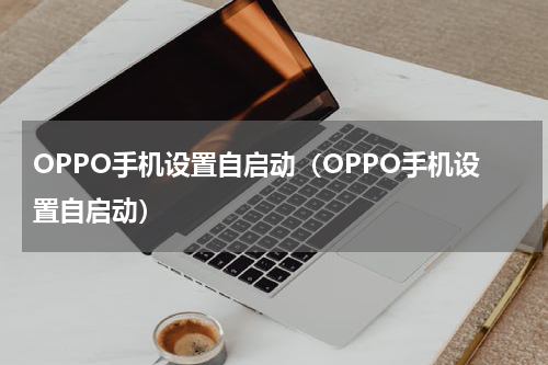 OPPO手机设置自启动(OPPO手机设置自启动)