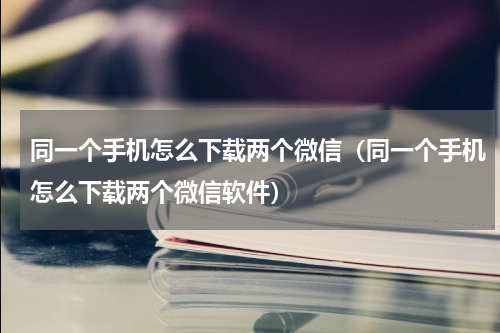 同一个手机怎么下载两个微信（同一个手机怎么下载两个微信软件）