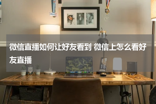 微信直播如何让好友看到 微信上怎么看好友直播
