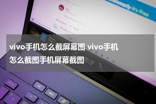 vivo手机怎么截屏幕图 vivo手机怎么截图手机屏幕截图