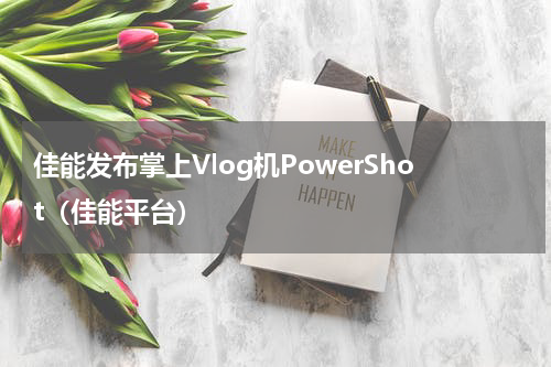 佳能发布掌上Vlog机PowerShot（佳能平台）