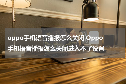 oppo手机语音播报怎么关闭 Oppo手机语音播报怎么关闭进入不了设置