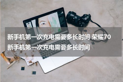 新手机第一次充电需要多长时间 荣耀70新手机第一次充电需要多长时间