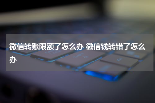微信转账限额了怎么办 微信钱转错了怎么办