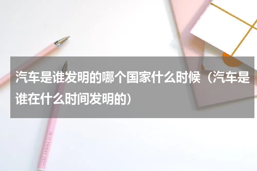 汽车是谁发明的哪个国家什么时候（汽车是谁在什么时间发明的）