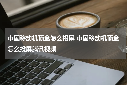 中国移动机顶盒怎么投屏 中国移动机顶盒怎么投屏腾讯视频