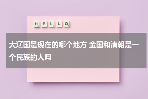大辽国是现在的哪个地方 金国和清朝是一个民族的人吗