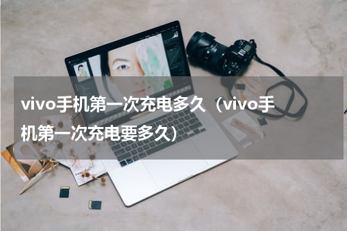 vivo手机第一次充电多久（vivo手机第一次充电要多久）