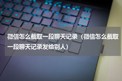 微信怎么截取一段聊天记录（微信怎么截取一段聊天记录发给别人）