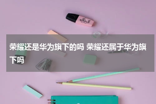 荣耀还是华为旗下的吗 荣耀还属于华为旗下吗