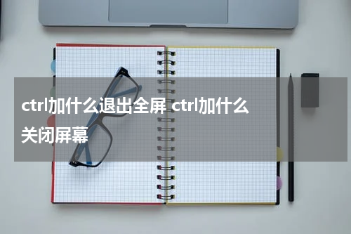 ctrl加什么退出全屏 ctrl加什么关闭屏幕
