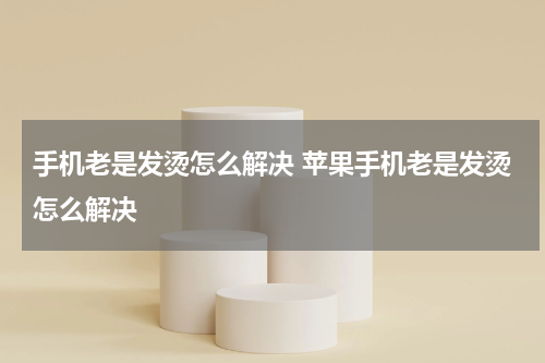 手机老是发烫怎么解决 苹果手机老是发烫怎么解决