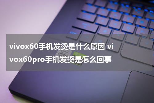 vivox60手机发烫是什么原因 vivox60pro手机发烫是怎么回事