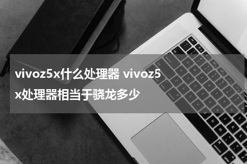 vivoz5x什么处理器 vivoz5x处理器相当于骁龙多少