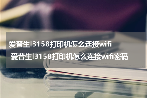 爱普生l3158打印机怎么连接wifi 爱普生l3158打印机怎么连接wifi密码