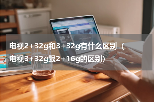 电视2+32g和3+32g有什么区别（电视3+32g跟2+16g的区别）