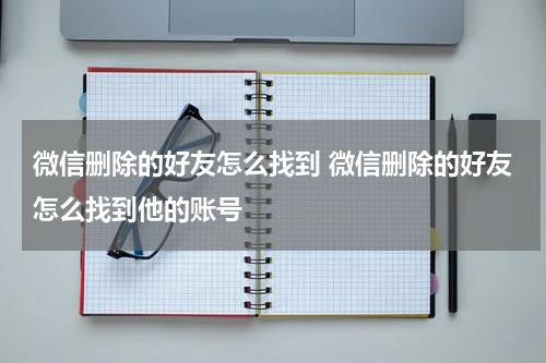 微信删除的好友怎么找到 微信删除的好友怎么找到他的账号