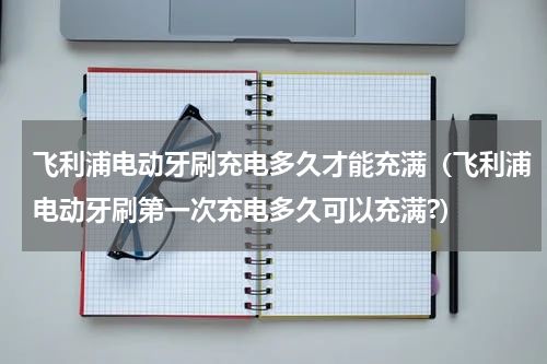 飞利浦电动牙刷充电多久才能充满（飞利浦电动牙刷第一次充电多久可以充满?）