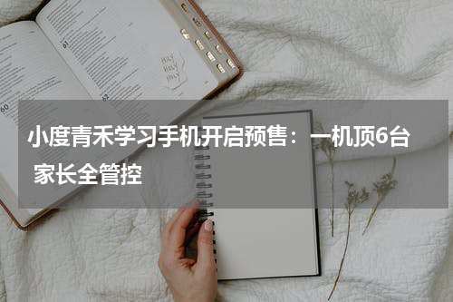 小度青禾学习手机开启预售：一机顶6台  家长全管控