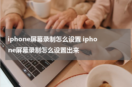 iphone屏幕录制怎么设置 iphone屏幕录制怎么设置出来