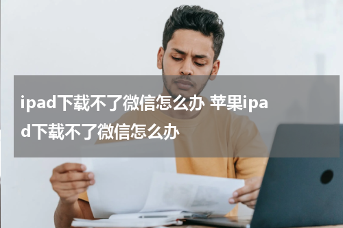 ipad下载不了微信怎么办 苹果ipad下载不了微信怎么办