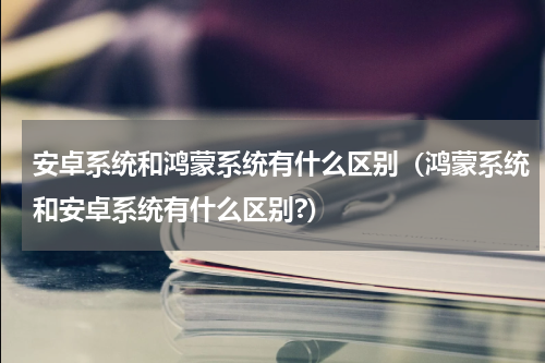 安卓系统和鸿蒙系统有什么区别（鸿蒙系统和安卓系统有什么区别?）