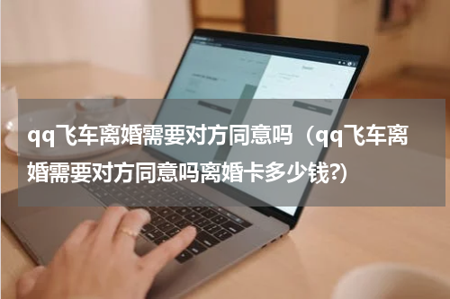 qq飞车离婚需要对方同意吗（qq飞车离婚需要对方同意吗离婚卡多少钱?）