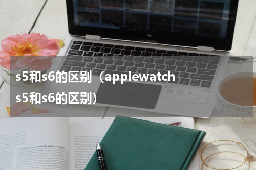 s5和s6的区别(applewatchs5和s6的区别)