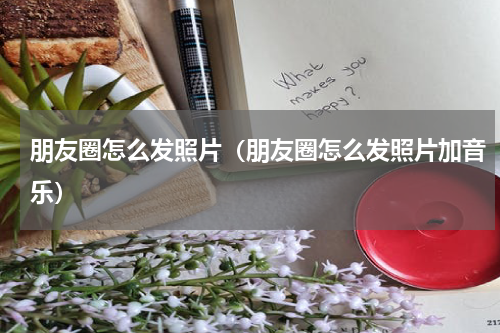 朋友圈怎么发照片（朋友圈怎么发照片加音乐）