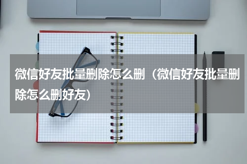 微信好友批量删除怎么删(微信好友批量删除怎么删好友)