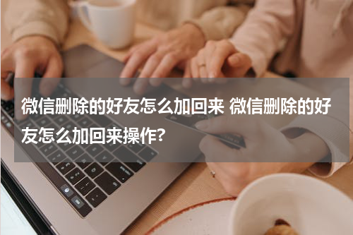 微信删除的好友怎么加回来 微信删除的好友怎么加回来操作?
