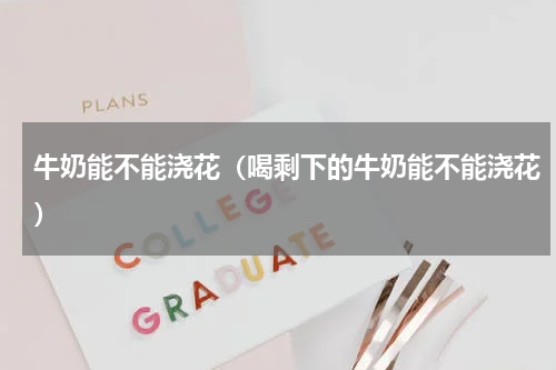 牛奶能不能浇花（喝剩下的牛奶能不能浇花）